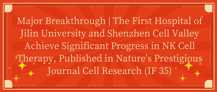 Major Breakthrough | The First Hospital of Jilin University and Shenzhen Cell Valley Achieve Significant Progress in NK Cell Therapy, Published in Nature's Prestigious Journal Cell Research (IF 35)